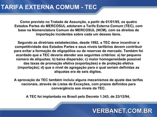 Como previsto no Tratado de Assunção, a partir de 01/01/95, os quatro Estados Partes do MERCOSUL adotaram a Tarifa Externa Comum (TEC), com base na Nomenclatura Comum do MERCOSUL (NCM), com os direitos de importação incidentes sobre cada um desses itens. Segundo as diretrizes estabelecidas, desde 1992, a TEC deve incentivar a competitividade dos Estados Partes e seus níveis tarifários devem contribuir para evitar a formação de oligopólios ou de reservas de mercado. Também foi acordado que a TEC deveria atender aos seguintes critérios: a) ter pequeno número de alíquotas; b) baixa dispersão; c) maior homogeneidade possível das taxas de promoção efetiva (exportações) e de proteção efetiva (importação); d) que o nível de agregação para o qual seriam definidas as alíquotas era de seis dígitos.  A aprovação da TEC também incluiu alguns mecanismos de ajuste das tarifas nacionais, através de Listas de Exceções, com prazos definidos para convergência aos níveis da TEC. A TEC foi implantada no Brasil pelo Decreto 1.343, de 23/12/94,  TARIFA EXTERNA COMUM - TEC   VERBANET.COM.BR 