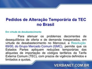 Pedidos de Alteração Temporária da TEC no Brasil  Em virtude de desabastecimento   Para atenuar os problemas decorrentes de desequilíbrios de oferta e de demanda inesperados, em virtude de desabastecimento no Mercosul, a  Resolução  69/00, do Grupo Mercado Comum (GMC) ,  permite que os Estados Partes apliquem reduções temporárias das alíquotas de importação de códigos tarifários da Tarifa Externa Comum (TEC), com prazos de vigência definidos e limitados a quotas. VERBANET.COM.BR 