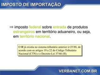 IMPOSTO DE IMPORTAÇÃO imposto  federal  sobre  entrada  de produtos  estrangeiros  em território aduaneiro, ou seja, em  território nacional . O  II  já existia no sistema tributário anterior à CF/88, de acordo com os artigos 19 a 22 do Código Tributário Nacional (CTN) e o Decreto-Lei 37/66 (II). VERBANET.COM.BR 