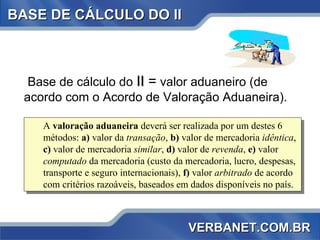 BASE DE CÁLCULO DO II Base de cálculo do  II  =  valor aduaneiro (de acordo com o Acordo de Valoração Aduaneira).  A  valoração aduaneira  deverá ser realizada por um destes 6 métodos:  a)  valor da  transação ,  b)  valor de mercadoria  idêntica ,  c)  valor de mercadoria  similar ,  d)  valor de  revenda ,  e)  valor  computado  da mercadoria (custo da mercadoria, lucro, despesas, transporte e seguro internacionais),  f)  valor  arbitrado  de acordo com critérios razoáveis, baseados em dados disponíveis no país. VERBANET.COM.BR 