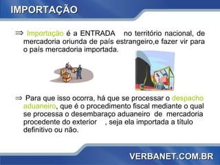 Importação  é a ENTRADA  no território nacional, de mercadoria oriunda de país estrangeiro,e fazer vir para o país mercadoria importada.  Para que isso ocorra, há que se processar o  despacho aduaneiro , que é o procedimento fiscal mediante o qual se processa o desembaraço aduaneiro  de  mercadoria procedente do exterior rio , seja ela importada a título definitivo ou não.  IMPORTAÇÃO VERBANET.COM.BR 