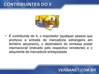 CONTRIBUINTES DO II É contribuinte do II, o importador (qualquer pessoa que promova a entrada de mercadoria estrangeira em território aduaneiro), o destinatário de remessa postal internacional (indicado pelo respectivo remetente) e o adquirente de mercadoria entrepostada. VERBANET.COM.BR 