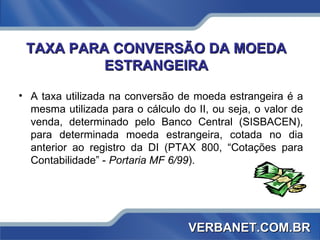TAXA PARA CONVERSÃO DA MOEDA ESTRANGEIRA A taxa utilizada na conversão de moeda estrangeira é a mesma utilizada para o cálculo do II, ou seja, o valor de venda, determinado pelo Banco Central (SISBACEN), para determinada moeda estrangeira, cotada no dia anterior ao registro da DI (PTAX 800, “Cotações para Contabilidade” -  Portaria MF 6/99 ). VERBANET.COM.BR 