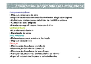 Aplicações no Planejamento e na Gestão Urbana
Planejamento Urbano
> Mapeamento do uso do solo
> Mapeamento do zoneamento de acordo com a legislação vigente
> Cadastro de equipamentos públicos e do mobiliário urbano
> Cadastro de bens próprios
> Estudos demográficos com dados censitários
Controle Urbano
> Licenciamento de obras
> Fiscalização de obras
Meio Ambiente
> Elaboração do mapa ambiental da cidade
> Mapeamento arbóreo
Finanças
> Manutenção do cadastro imobiliário
> Manutenção do cadastro comercial
> Manutenção do cadastro de logradouros
> Geração e atualização da planta genérica de valores
> Espacialização da inadimplência e da dívida ativa             13
 