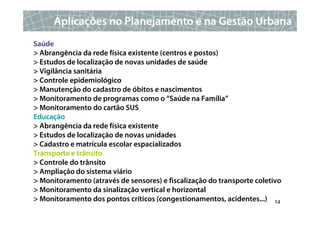 Aplicações no Planejamento e na Gestão Urbana
Saúde
> Abrangência da rede física existente (centros e postos)
> Estudos de localização de novas unidades de saúde
> Vigilância sanitária
> Controle epidemiológico
> Manutenção do cadastro de óbitos e nascimentos
> Monitoramento de programas como o “Saúde na Família”
> Monitoramento do cartão SUS
Educação
> Abrangência da rede física existente
> Estudos de localização de novas unidades
> Cadastro e matrícula escolar espacializados
Transporte e trânsito
> Controle do trânsito
> Ampliação do sistema viário
> Monitoramento (através de sensores) e fiscalização do transporte coletivo
> Monitoramento da sinalização vertical e horizontal
> Monitoramento dos pontos críticos (congestionamentos, acidentes...) 14
 