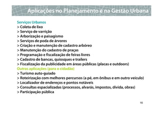 Aplicações no Planejamento e na Gestão Urbana
Serviços Urbanos
> Coleta de lixo
> Serviço de varrição
> Arborização e paisagismo
> Serviços de poda de árvores
> Criação e manutenção de cadastro arbóreo
> Manutenção do cadastro de praças
> Programação e fiscalização de feiras livres
> Cadastro de bancas, quiosques e trailers
> Fiscalização da publicidade em áreas públicas (placas e outdoors)
Outras aplicações (para o cidadão)
> Turismo auto-guiado
> Roteirização com melhores percursos (a pé, em ônibus e em outro veículo)
> Localizador de endereços e pontos notáveis
> Consultas espacializadas (processos, alvarás, impostos, dívida, obras)
> Participação pública

                                                                       16
 