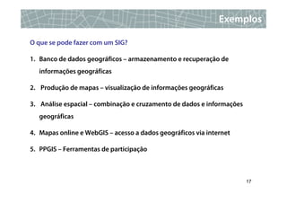 Exemplos

O que se pode fazer com um SIG?

1. Banco de dados geográficos – armazenamento e recuperação de
   informações geográficas

2. Produção de mapas – visualização de informações geográficas

3. Análise espacial – combinação e cruzamento de dados e informações
   geográficas

4. Mapas online e WebGIS – acesso a dados geográficos via internet

5. PPGIS – Ferramentas de participação



                                                                       17
 