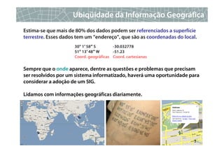 Ubiqüidade da Informação Geográfica
Estima-se que mais de 80% dos dados podem ser referenciados a superfície
terrestre. Esses dados tem um “endereço”, que são as coordenadas do local.
                     30° 1′ 58″ S       -30.032778
                     51° 13′ 48″ W      -51.23
                     Coord. geográficas Coord. cartesianas

Sempre que o onde aparece, dentre as questões e problemas que precisam
ser resolvidos por um sistema informatizado, haverá uma oportunidade para
considerar a adoção de um SIG.

Lidamos com informações geográficas diariamente.




                                                                        3
 