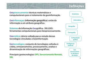 Definições
Geoprocessamento: técnicas matemáticas e
                                                                Estatística
computacionais para o tratamento da geoinformação.

Geoinformaçao (informação geográfica): união da                   Informática

informação a um atributo geográfico.
                                                          Geografia
Sistemas de Informação Geográfica - SIG (GIS):
ferramentas computacionais para Geoprocessamento.
                                                          Cartografia

Geomática: ciência voltada para o estudo dessas
                                                               Computação
tecnologias vinculadas à Geoinformação.                          gráfica


Geotecnologias: conjunto de tecnologias voltadas à      Inteligência
                                                          artificial
coleta, armazenamento, processamento, analise e
disseminação de informações geográficas.                         Sist.
                                                             Gerenciamen
                                                             to de banco
Principais geotecnologias: GPS, Sensoriamento Remoto,         de dados
SIG.                                                                          4
 
