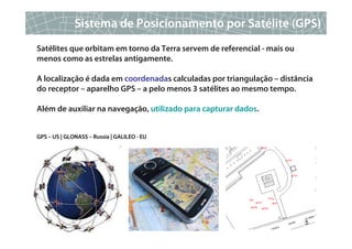 Sistema de Posicionamento por Satélite (GPS)
Satélites que orbitam em torno da Terra servem de referencial - mais ou
menos como as estrelas antigamente.

A localização é dada em coordenadas calculadas por triangulação – distância
do receptor – aparelho GPS – a pelo menos 3 satélites ao mesmo tempo.

Além de auxiliar na navegação, utilizado para capturar dados.


GPS – US | GLONASS – Russia | GALILEO - EU




                                                                          5
 