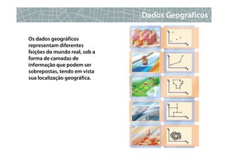 Dados Geográficos

Os dados geográficos
representam diferentes
feições do mundo real, sob a
forma de camadas de
informação que podem ser
sobrepostas, tendo em vista
sua localização geográfica.




                                              8
 
