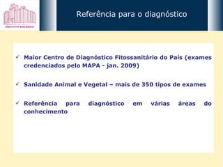 Maior Centro de Diagnóstico Fitossanitário do País (exames credenciados pelo MAPA - jan. 2009) Sanidade Animal e Vegetal – mais de 350 tipos de exames Referência para diagnóstico em várias áreas do conhecimento Referência para o diagnóstico 