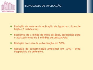 Redução do volume de aplicação de água na cultura de feijão (2 milhões ha); Economia de 1 bilhão de litros de água, suficientes para o abastecimento de 5 milhões de pessoas/dia; Redução do custo de pulverização em 50%;  Redução da contaminação ambiental em 10% - evita desperdício de defensivo. TECNOLOGIA DE APLICAÇÃO 