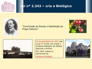 Lei nº 2.243 – cria o Biológico 26 de dezembro de 1927  sob a Lei nº 2.243, era criado o Instituto Biológico de Defesa Agrícola e Animal.  Em 1937, passou a denominar-se  Instituto Biológico   “ Commissão de Estudo e Debellação da Praga Cafeeira” 