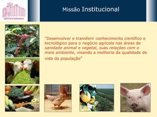 Missão  Institucional "Desenvolver e transferir conhecimento científico e tecnológico para o negócio agrícola nas áreas de  sanidade animal  e  vegetal , suas  relações com o meio ambiente , visando a melhoria da qualidade de vida da população "   