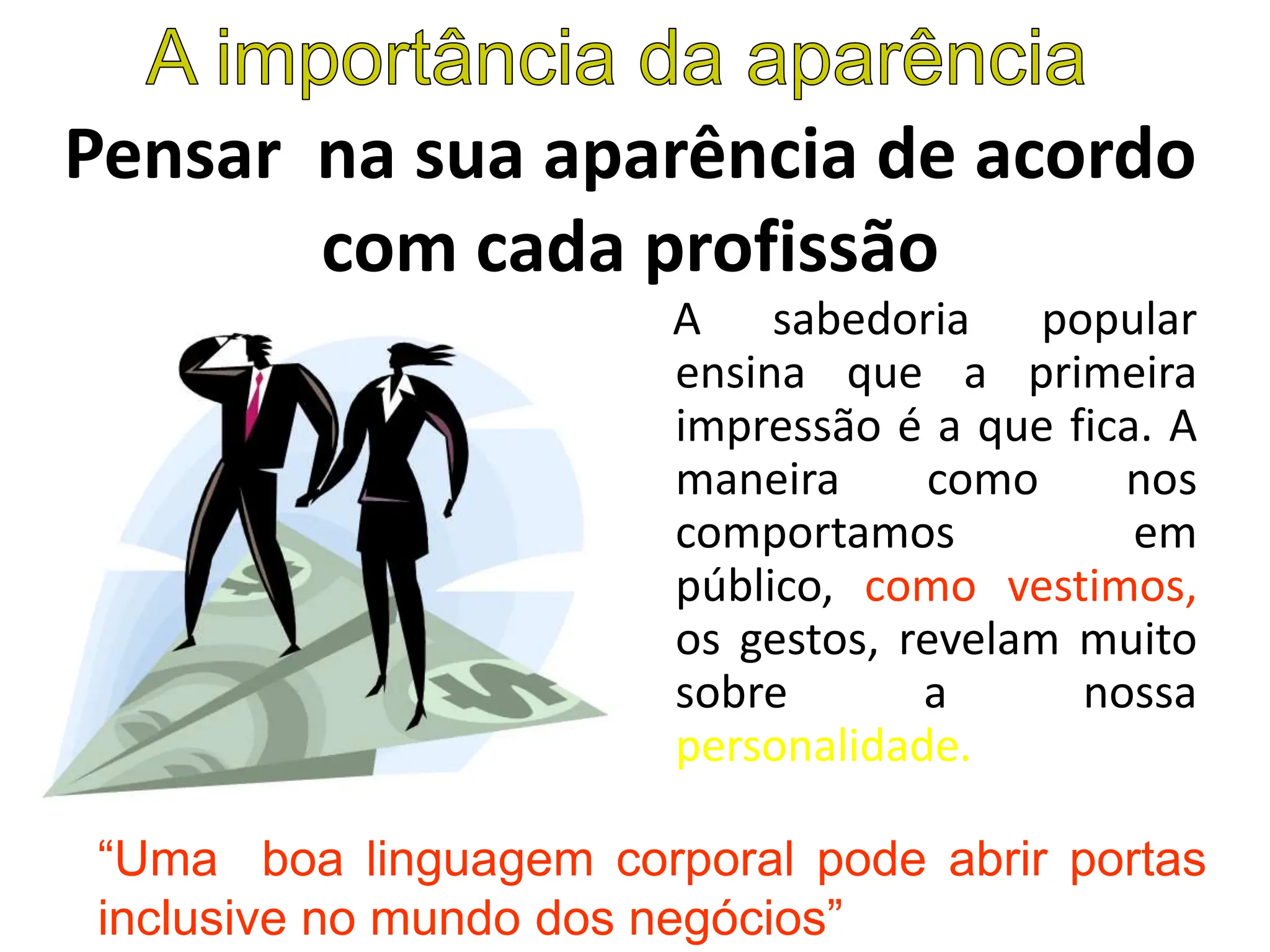 Pensar na sua aparência de acordo
com cada profissão
A sabedoria popular
ensina que a primeira
impressão é a que fica. A
maneira como nos
comportamos em
público, como vestimos,
os gestos, revelam muito
sobre a nossa
personalidade.
“Uma boa linguagem corporal pode abrir portas
inclusive no mundo dos negócios”
 