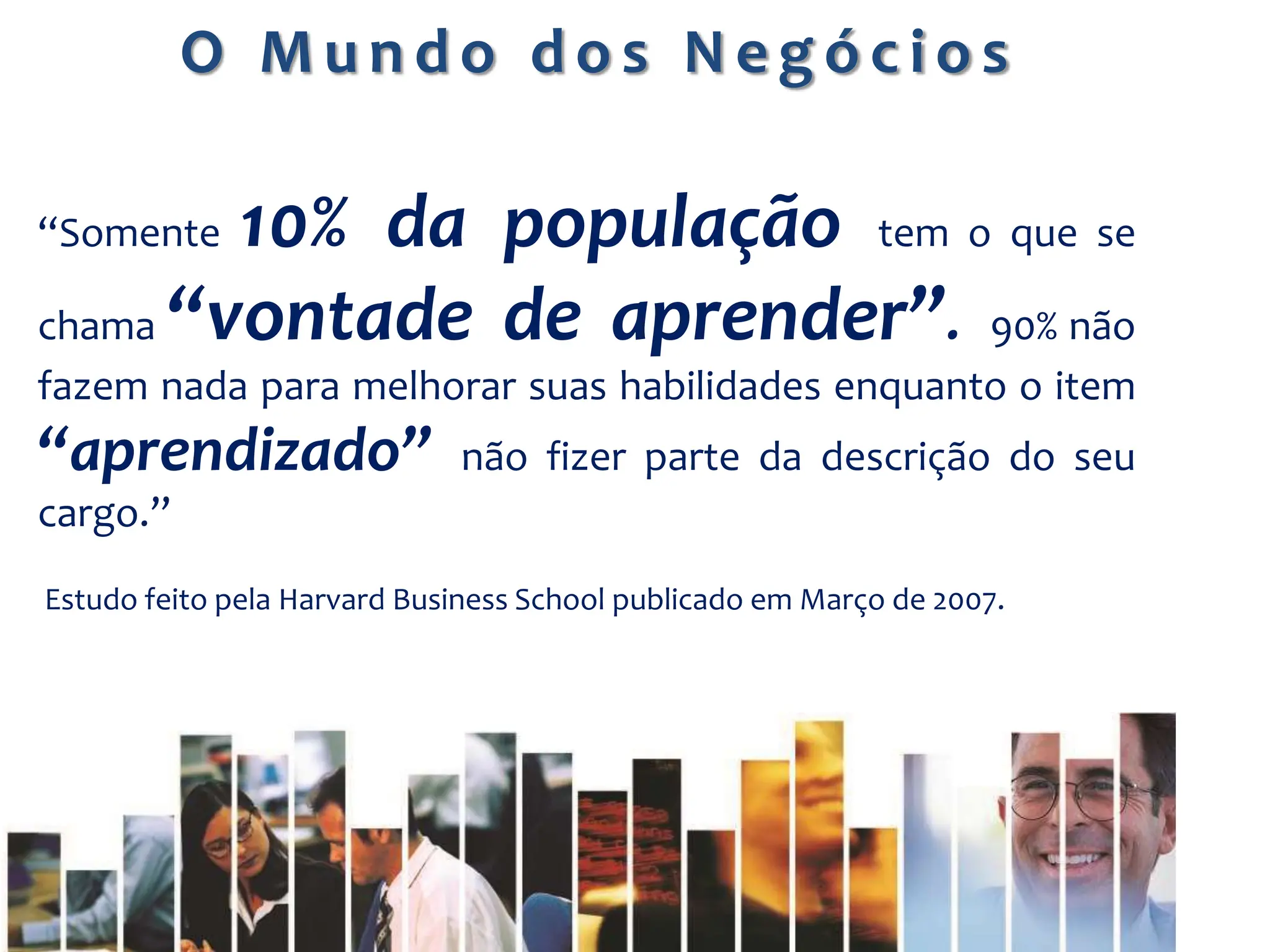 “Somente 10% da população tem o que se
chama “vontade de aprender”. 90% não
fazem nada para melhorar suas habilidades enquanto o item
“aprendizado” não fizer parte da descrição do seu
cargo.”
Estudo feito pela Harvard Business School publicado em Março de 2007.
O M u n d o d o s N e g ó c i o s
 