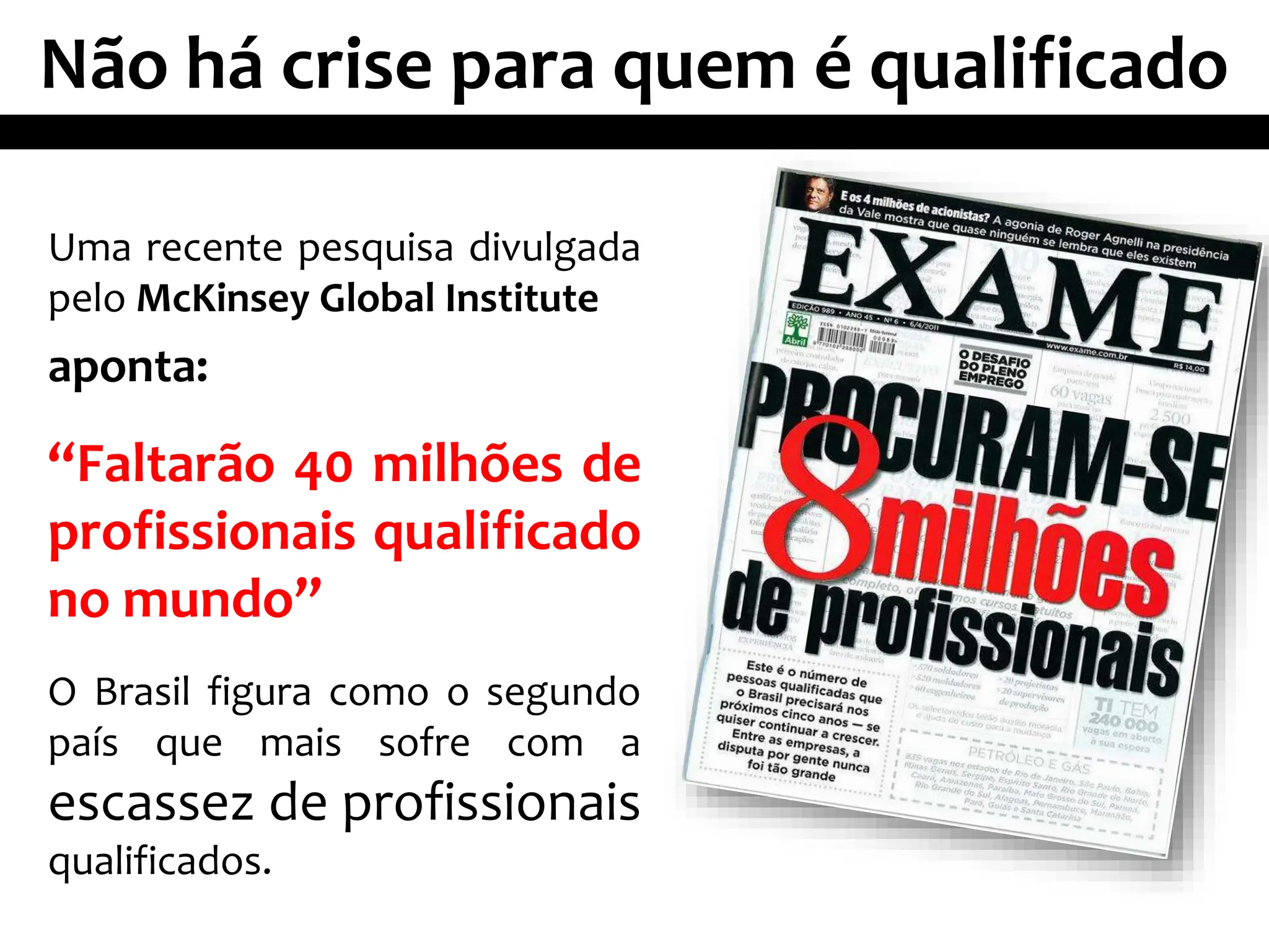 Não há crise para quem é qualificado
Uma recente pesquisa divulgada
pelo McKinsey Global Institute
aponta:
“Faltarão 40 milhões de
profissionais qualificado
no mundo”
O Brasil figura como o segundo
país que mais sofre com a
escassez de profissionais
qualificados.
 