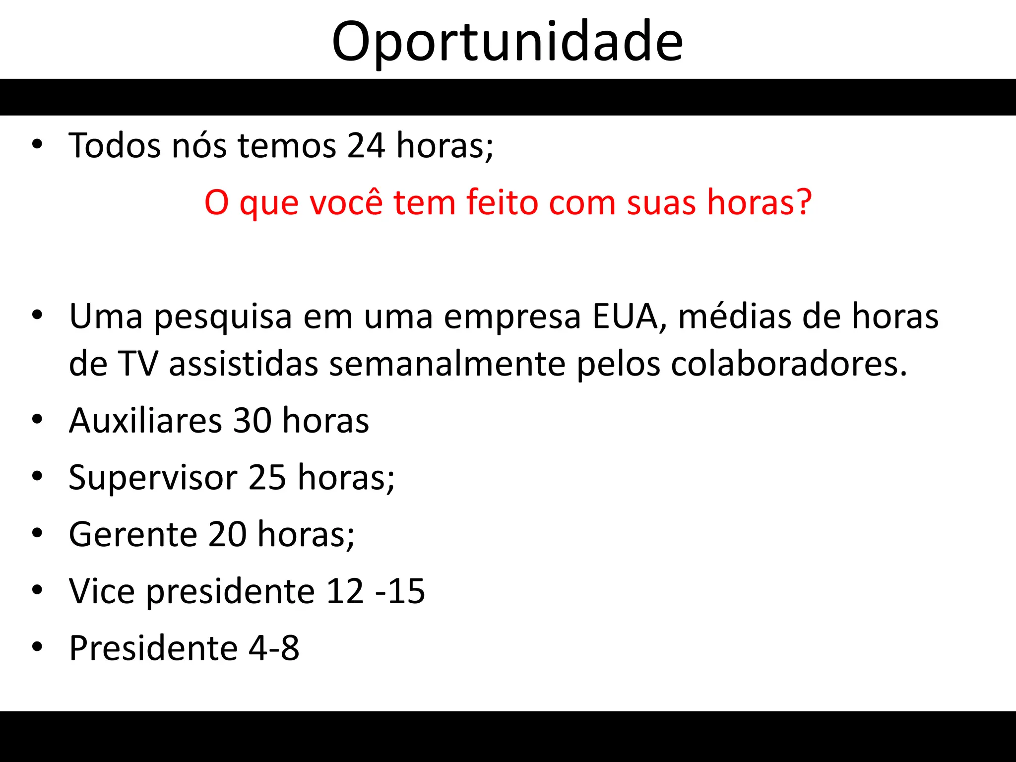 • Todos nós temos 24 horas;
O que você tem feito com suas horas?
• Uma pesquisa em uma empresa EUA, médias de horas
de TV assistidas semanalmente pelos colaboradores.
• Auxiliares 30 horas
• Supervisor 25 horas;
• Gerente 20 horas;
• Vice presidente 12 -15
• Presidente 4-8
Oportunidade
 