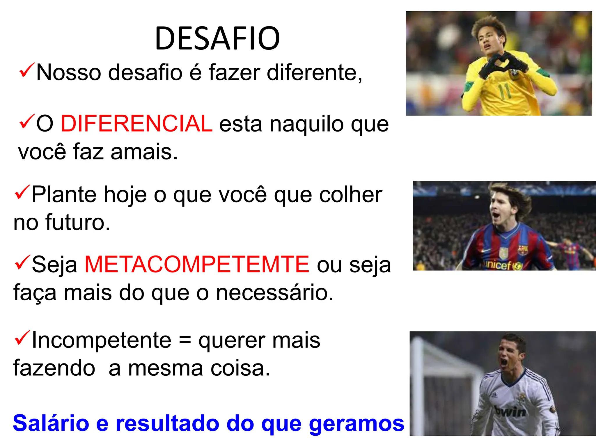 DESAFIO
Nosso desafio é fazer diferente,
O DIFERENCIAL esta naquilo que
você faz amais.
Plante hoje o que você que colher
no futuro.
Seja METACOMPETEMTE ou seja
faça mais do que o necessário.
Incompetente = querer mais
fazendo a mesma coisa.
Salário e resultado do que geramos
 