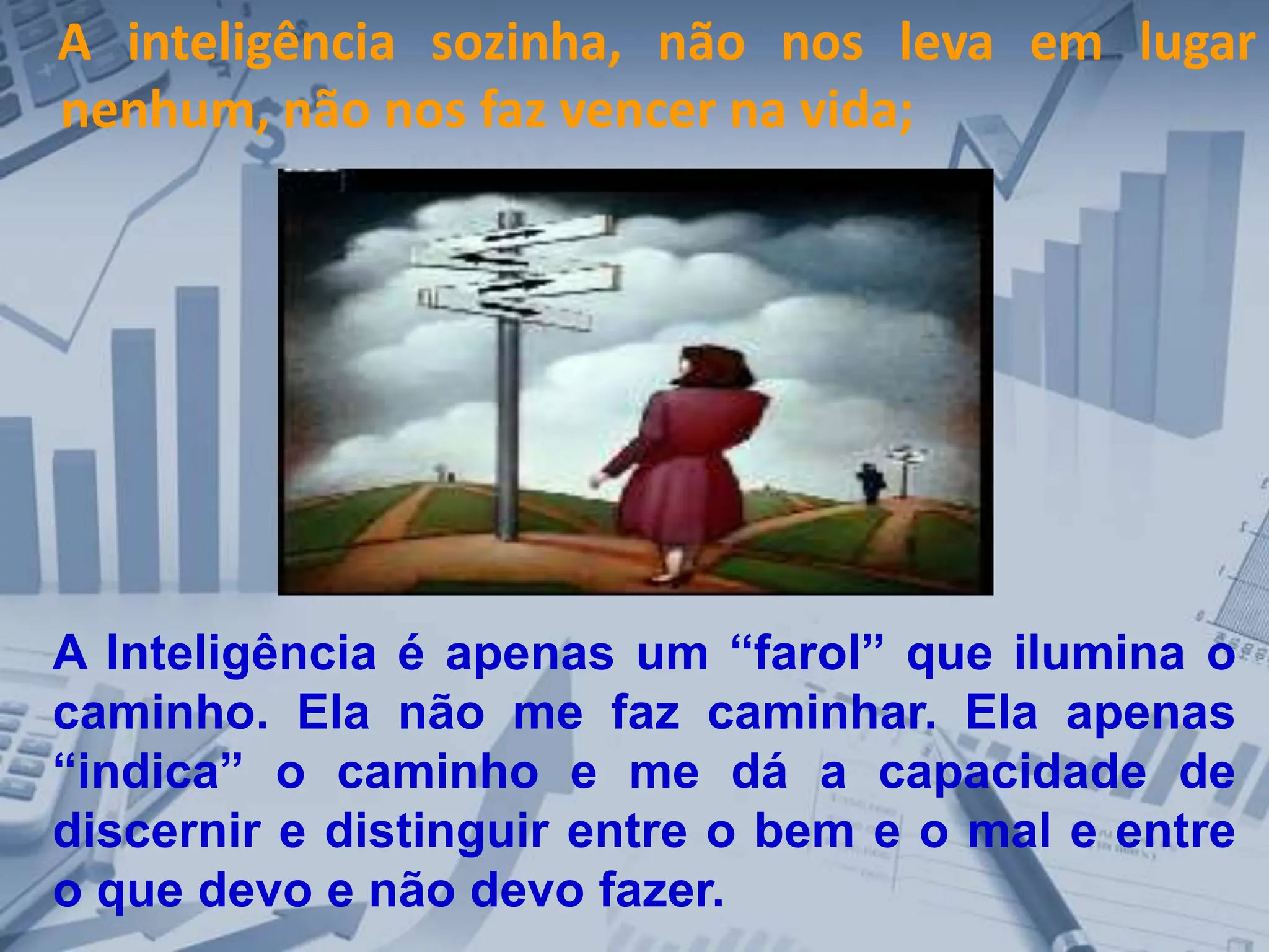 A inteligência sozinha, não nos leva em lugar
nenhum, não nos faz vencer na vida;
A Inteligência é apenas um “farol” que ilumina o
caminho. Ela não me faz caminhar. Ela apenas
“indica” o caminho e me dá a capacidade de
discernir e distinguir entre o bem e o mal e entre
o que devo e não devo fazer.
 