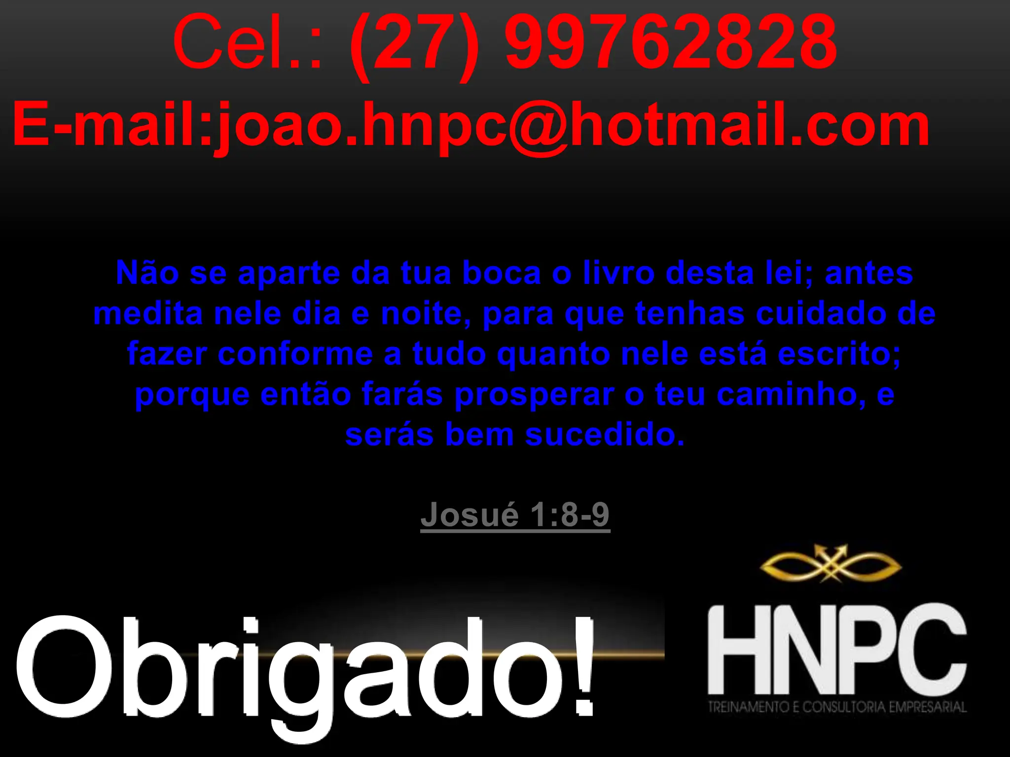 Obrigado!
Cel.: (27) 99762828
E-mail:joao.hnpc@hotmail.com
Não se aparte da tua boca o livro desta lei; antes
medita nele dia e noite, para que tenhas cuidado de
fazer conforme a tudo quanto nele está escrito;
porque então farás prosperar o teu caminho, e
serás bem sucedido.
Josué 1:8-9
 