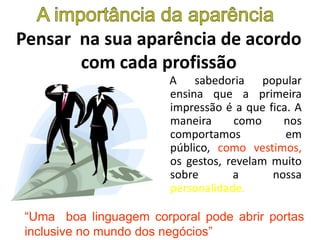 Pensar na sua aparência de acordo
com cada profissão
A sabedoria popular
ensina que a primeira
impressão é a que fica. A
maneira como nos
comportamos em
público, como vestimos,
os gestos, revelam muito
sobre a nossa
personalidade.
“Uma boa linguagem corporal pode abrir portas
inclusive no mundo dos negócios”
 