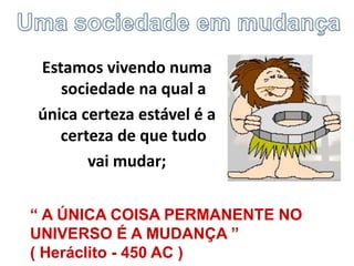 Estamos vivendo numa
sociedade na qual a
única certeza estável é a
certeza de que tudo
vai mudar;
“ A ÚNICA COISA PERMANENTE NO
UNIVERSO É A MUDANÇA ”
( Heráclito - 450 AC )
 