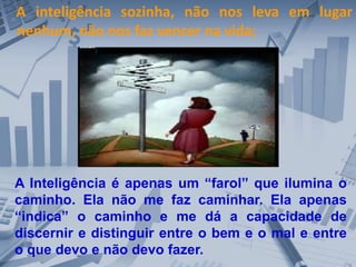 A inteligência sozinha, não nos leva em lugar
nenhum, não nos faz vencer na vida;
A Inteligência é apenas um “farol” que ilumina o
caminho. Ela não me faz caminhar. Ela apenas
“indica” o caminho e me dá a capacidade de
discernir e distinguir entre o bem e o mal e entre
o que devo e não devo fazer.
 
