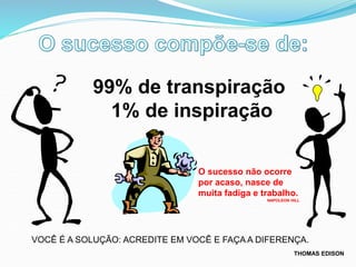 VOCÊ É A SOLUÇÃO: ACREDITE EM VOCÊ E FAÇA A DIFERENÇA.
99% de transpiração
1% de inspiração
THOMAS EDISON
O sucesso não ocorre
por acaso, nasce de
muita fadiga e trabalho.
NAPOLEON HILL
 