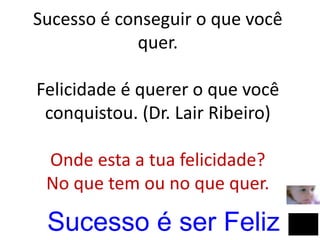 Sucesso é conseguir o que você
quer.
Felicidade é querer o que você
conquistou. (Dr. Lair Ribeiro)
Onde esta a tua felicidade?
No que tem ou no que quer.
Sucesso é ser Feliz
 