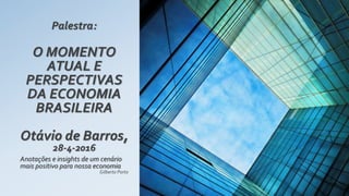 Palestra:
O MOMENTO
ATUAL E
PERSPECTIVAS
DA ECONOMIA
BRASILEIRA
Otávio de Barros,
28-4-2016
Anotações e insights de um cenário
mais positivo para nossa economia
Gilberto Porto
 