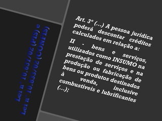 Art. 3º (...) A pessoa jurídica poderá descontar créditos calculados em relação a: II - bens e serviços, utilizados como INSUMO na prestação de serviços e na produção ou fabricação de bens ou produtos destinados à venda, inclusive combustíveis e lubrificantes (...); 