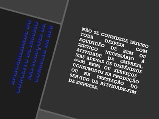 NÃO SE CONSIDERA INSUMO TODA DESPESA COM AQUISIÇÃO DE BEM OU SERVIÇO NECESSÁRIO À ATIVIDADE DA EMPRESA, MAS APENAS OS DISPÊNDIOS COM BENS OU SERVIÇOS  CONSUMIDOS NA PRODUÇÃO OU NA PRESTAÇÃO DO SERVIÇO DA ATIVIDADE-FIM DA EMPRESA. 