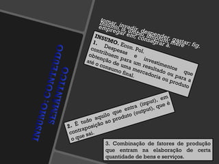 Insúmo, is, úmpsi, úmptum, mère tomar, invadir, despender, gastar; fig. empregar em, consagrar a. INSUMO.  Econ. Pol. 1.  Despesas e investimentos que contribuem para um resultado ou para a obtenção de uma mercadoria ou produto até o consumo final.  2.  É tudo aquilo que entra (input), em contraposição ao produto (output), que é o que sai.  3. Combinação de fatores de produção que entram na elaboração de certa quantidade de bens e serviços. 