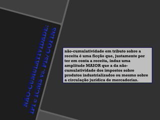 não-cumulatividade em tributo sobre a receita é uma ficção que, justamente por ter em conta a receita, induz uma amplitude MAIOR que a da não-cumulatividade dos impostos sobre produtos industrializados ou mesmo sobre a circulação jurídica de mercadorias. 