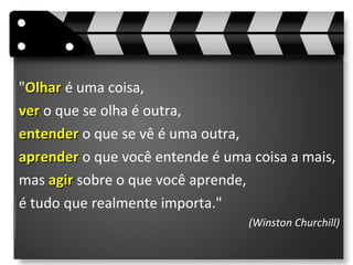 "OlharOlhar é uma coisa,
verver o que se olha é outra,
entenderentender o que se vê é uma outra,
aprenderaprender o que você entende é uma coisa a mais,
mas agiragir sobre o que você aprende,
é tudo que realmente importa."
(Winston Churchill)
 