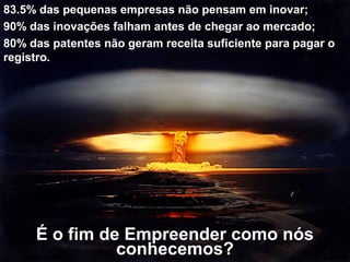 É o fim de Empreender como nós
conhecemos?
83.5% das pequenas empresas não pensam em inovar;
90% das inovações falham antes de chegar ao mercado;
80% das patentes não geram receita suficiente para pagar o
registro.
 