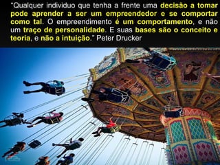 “Qualquer individuo que tenha a frente uma decisão a tomar
pode aprender a ser um empreendedor e se comportar
como tal. O empreendimento é um comportamento, e não
um traço de personalidade. E suas bases são o conceito e
teoria, e não a intuição.” Peter Drucker
 