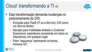 © IDC Visit us at IDC.com and follow us on Twitter: @IDC 17
Cloud: transformando a TI #2
 Esta transformação demanda mudanças no
posicionamento do CIO.
• Evolução para ITaaS (IT as a Service), CIO como
um Service Broker.
• Atenção para mobilidade atrelada a Customer
Experience: experiência consistente em todos os
dispositivos, em qualquer lugar.
• Fator “segurança” permeando os temas,
inclusive IoT.
 