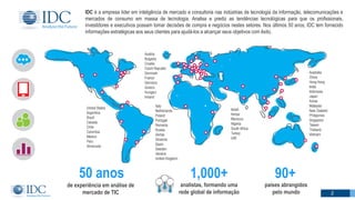 IDC é a empresa líder em inteligência de mercado e consultoria nas indústrias de tecnologia da informação, telecomunicações e
mercados de consumo em massa de tecnologia. Analisa e prediz as tendências tecnológicas para que os profissionais,
investidores e executivos possam tomar decisões de compra e negócios nestes setores. Nos últimos 50 anos, IDC tem fornecido
informações estratégicas aos seus clientes para ajudá-los a alcançar seus objetivos com êxito.
90+
países abrangidos
pelo mundo
50 anos
de experiência em análise de
mercado de TIC
1,000+
analistas, formando uma
rede global de informação2 2
 