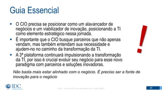 Guia Essencial
 O CIO precisa se posicionar como um alavancador de
negócios e um viabilizador de inovação, posicionando a TI
como elemento estratégico nessa jornada.
 É importante que o CIO busque parceiros que não apenas
vendam, mas também entendam sua necessidade e
ajudem-no no caminho da transformação da TI.
 A 3ª plataforma continuará impulsionando a transformação
da TI, por isso é crucial evoluir seu negócio para esse novo
paradigma com parceiros e soluções inovadoras.
© IDC Visit us at IDC.com and follow us on Twitter: @IDC 26
Não basta mais estar alinhado com o negócio. É preciso ser a fonte de
inovação para o negócio
 