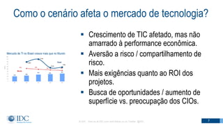 Como o cenário afeta o mercado de tecnologia?
 Crescimento de TIC afetado, mas não
amarrado à performance econômica.
 Aversão a risco / compartilhamento de
risco.
 Mais exigências quanto ao ROI dos
projetos.
 Busca de oportunidades / aumento de
superfície vs. preocupação dos CIOs.
© IDC Visit us at IDC.com and follow us on Twitter: @IDC 7
 