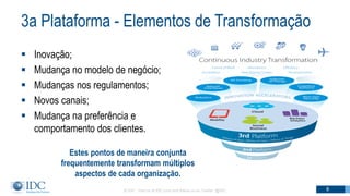 3a Plataforma - Elementos de Transformação
 Inovação;
 Mudança no modelo de negócio;
 Mudanças nos regulamentos;
 Novos canais;
 Mudança na preferência e
comportamento dos clientes.
© IDC Visit us at IDC.com and follow us on Twitter: @IDC 8
Estes pontos de maneira conjunta
frequentemente transformam múltiplos
aspectos de cada organização.
 