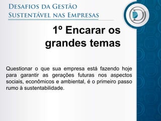 1º Encarar os
               grandes temas

Questionar o que sua empresa está fazendo hoje
para garantir as gerações futuras nos aspectos
sociais, econômicos e ambiental, é o primeiro passo
rumo à sustentabilidade.
 