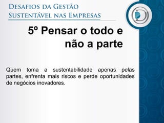 5º Pensar o todo e
               não a parte

Quem toma a sustentabilidade apenas pelas
partes, enfrenta mais riscos e perde oportunidades
de negócios inovadores.
 