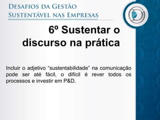 6º Sustentar o
      discurso na prática

Incluir o adjetivo “sustentabilidade” na comunicação
pode ser até fácil, o difícil é rever todos os
processos e investir em P&D.
 