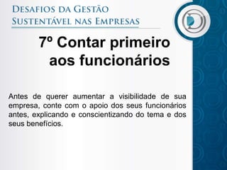 7º Contar primeiro
         aos funcionários

Antes de querer aumentar a visibilidade de sua
empresa, conte com o apoio dos seus funcionários
antes, explicando e conscientizando do tema e dos
seus benefícios.
 