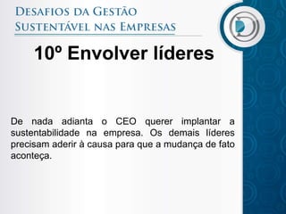 10º Envolver líderes


De nada adianta o CEO querer implantar a
sustentabilidade na empresa. Os demais líderes
precisam aderir à causa para que a mudança de fato
aconteça.
 