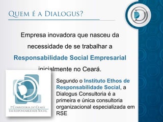 Empresa inovadora que nasceu da
    necessidade de se trabalhar a
Responsabilidade Social Empresarial
       inicialmente no Ceará.
             Segundo o Instituto Ethos de
             Responsabilidade Social, a
             Dialogus Consultoria é a
             primeira e única consultoria
             organizacional especializada em
             RSE
 